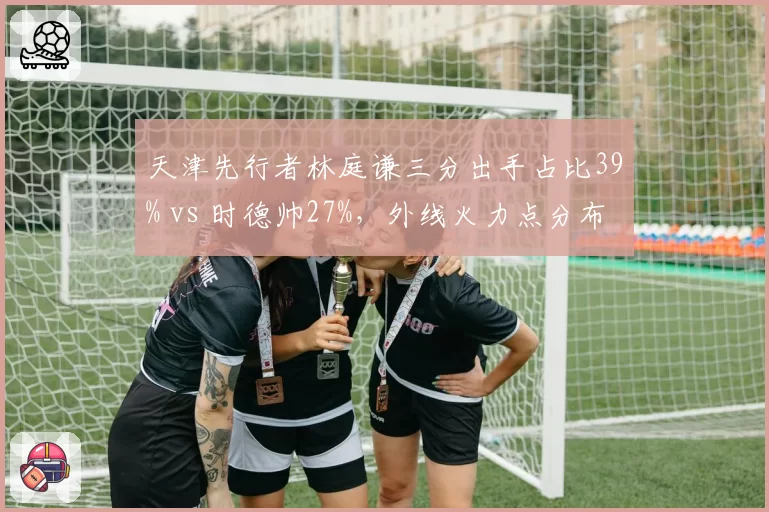 天津先行者林庭谦三分出手占比39% vs 时德帅27%,外线火力点分布单一