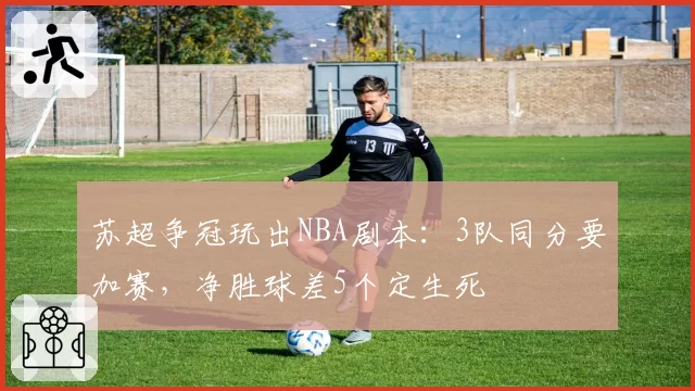 苏超争冠玩出NBA剧本：3队同分要加赛，净胜球差5个定生死