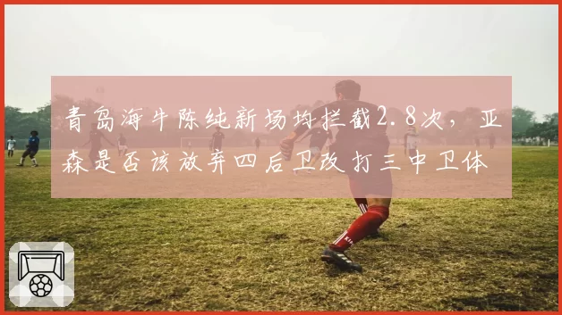 青岛海牛陈纯新场均拦截2.8次,亚森是否该放弃四后卫改打三中卫体系?