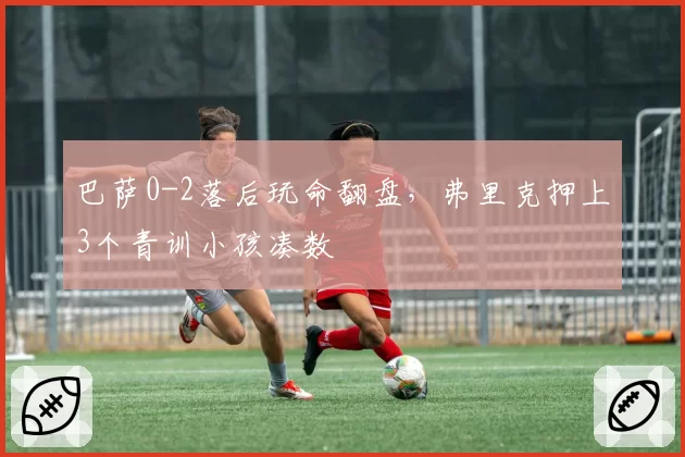 巴萨0-2落后玩命翻盘，弗里克押上3个青训小孩凑数