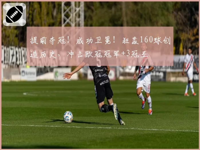 提前夺冠！成功卫冕！狂轰160球创造历史，冲击欧冠冠军+3冠王