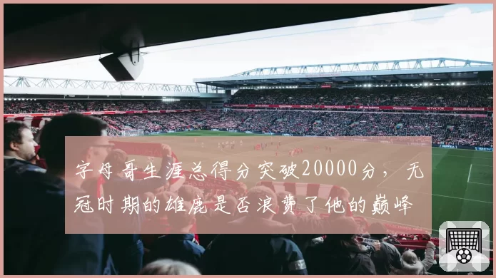 字母哥生涯总得分突破20000分,无冠时期的雄鹿是否浪费了他的巅峰?