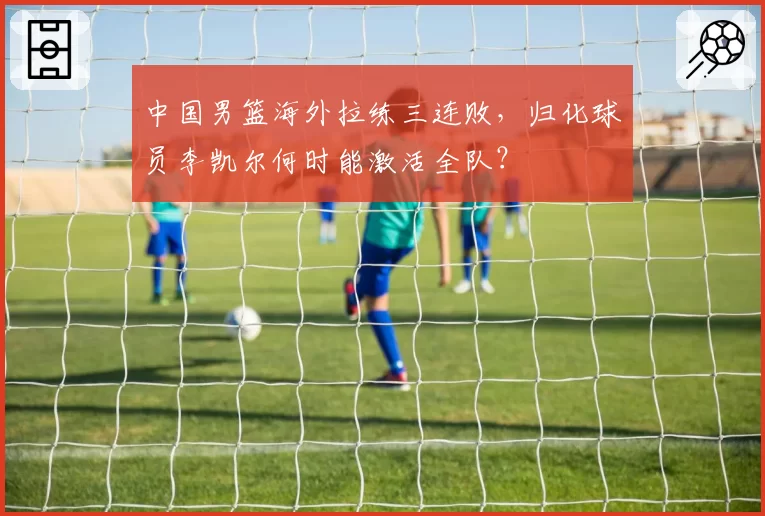 中国男篮海外拉练三连败,归化球员李凯尔何时能激活全队?