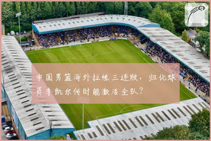 中国男篮海外拉练三连败,归化球员李凯尔何时能激活全队?