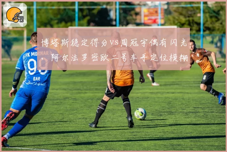 博塔斯稳定得分vs周冠宇偶有闪光,阿尔法罗密欧二号车手定位模糊