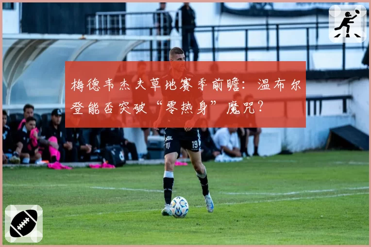 梅德韦杰夫草地赛季前瞻：温布尔登能否突破“零热身”魔咒？