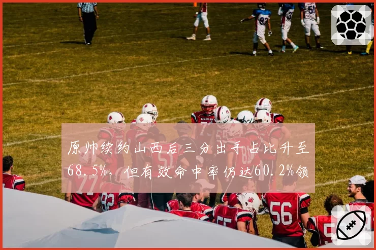原帅续约山西后三分出手占比升至68.5%,但有效命中率仍达60.2%领跑射手榜