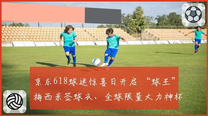 京东618球迷惊喜日开启 “球王”梅西亲签球衣、全球限量大力神杯等稀缺好物1元起拍