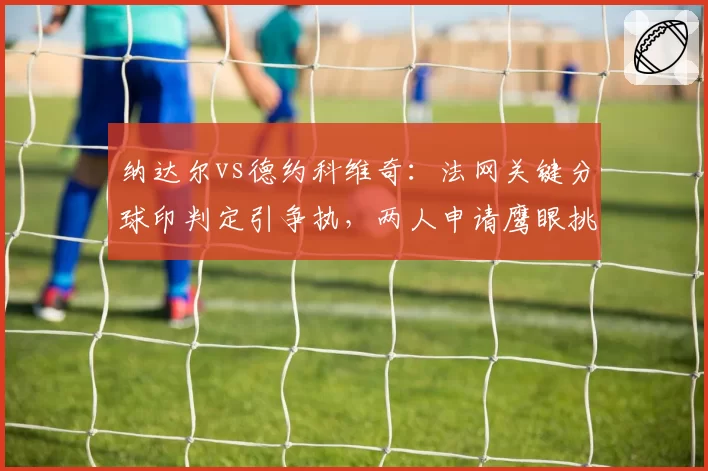 纳达尔vs德约科维奇：法网关键分球印判定引争执，两人申请鹰眼挑战次数对比