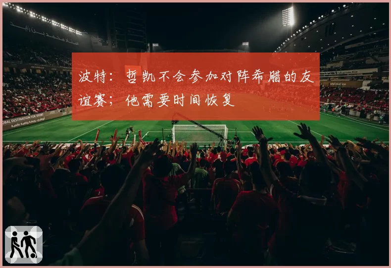 波特:哲凯不会参加对阵希腊的友谊赛;他需要时间恢复
