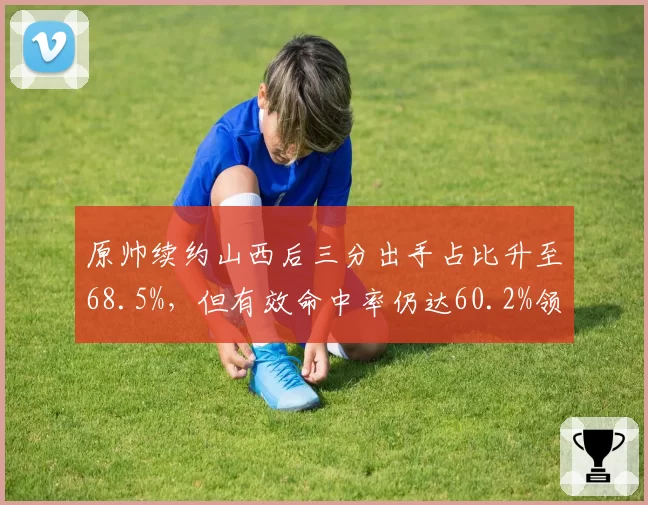 原帅续约山西后三分出手占比升至68.5%,但有效命中率仍达60.2%领跑射手榜