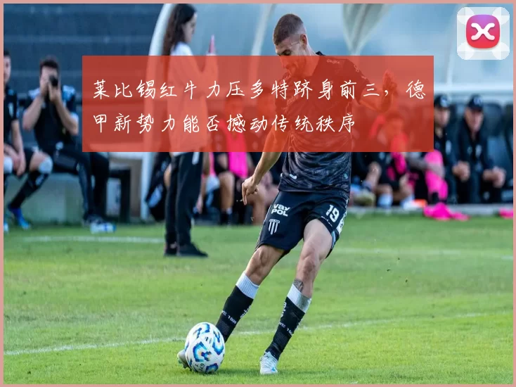 莱比锡红牛力压多特跻身前三,德甲新势力能否撼动传统秩序