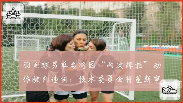 羽毛球男单名将因“两次挥拍”动作被判违例，技术委员会将重新审核