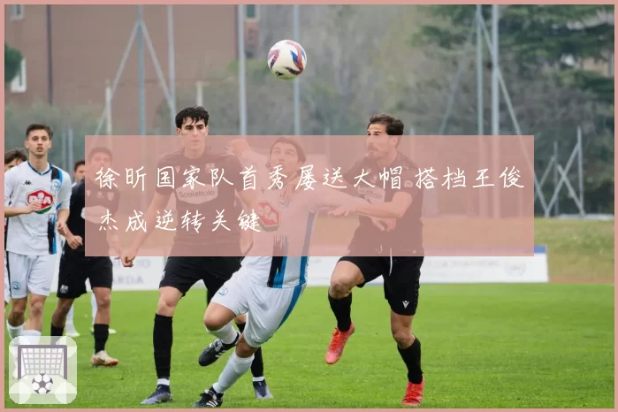 徐昕国家队首秀屡送大帽 搭档王俊杰成逆转关键