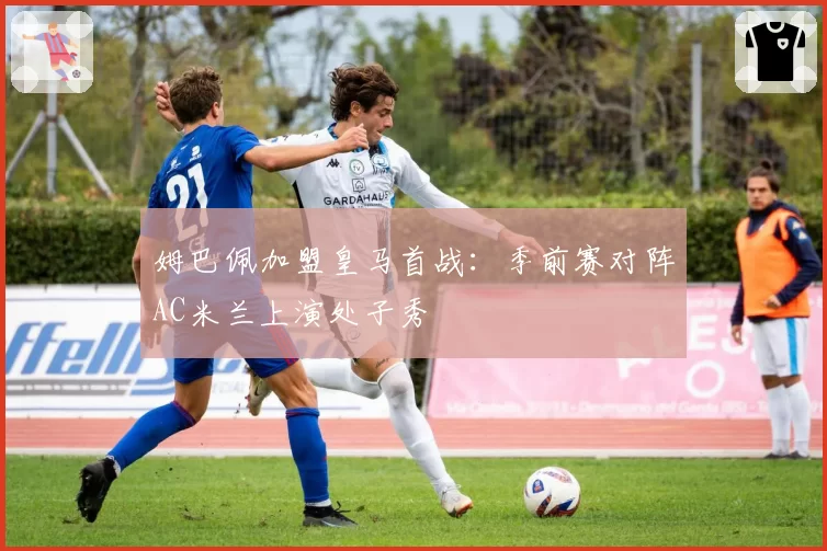 姆巴佩加盟皇马首战:季前赛对阵AC米兰上演处子秀