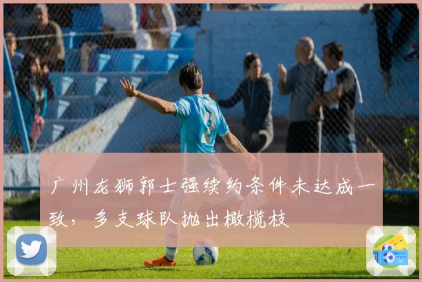 广州龙狮郭士强续约条件未达成一致，多支球队抛出橄榄枝