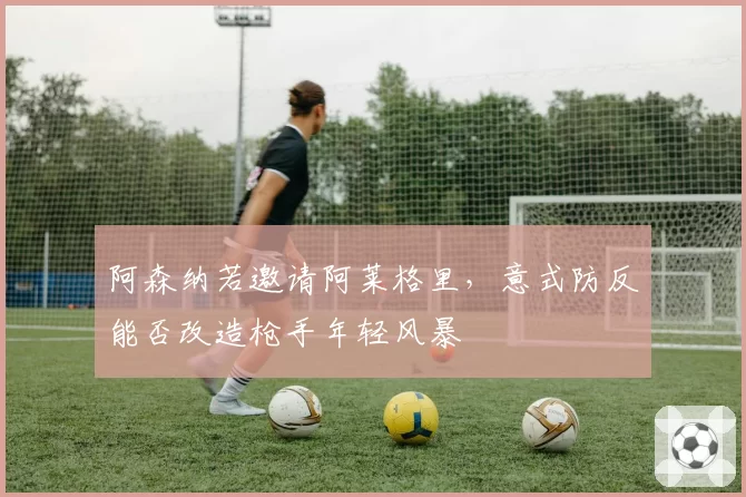 阿森纳若邀请阿莱格里,意式防反能否改造枪手年轻风暴