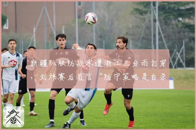 新疆队联防战术遭浙江三分雨打穿，刘炜赛后直言“防守策略是自杀”