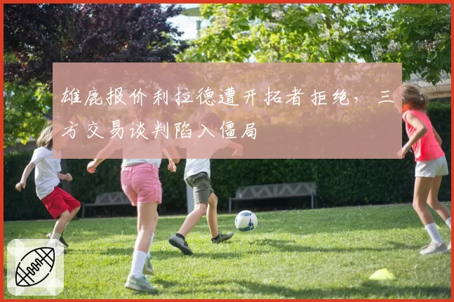 雄鹿报价利拉德遭开拓者拒绝,三方交易谈判陷入僵局