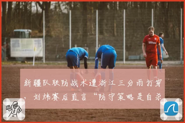 新疆队联防战术遭浙江三分雨打穿，刘炜赛后直言“防守策略是自杀”