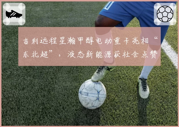 吉利远程星瀚甲醇电动重卡亮相“东北超”,液态新能源获社会点赞