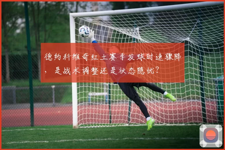 德约科维奇红土赛季发球时速骤降，是战术调整还是状态隐忧？