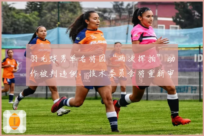 羽毛球男单名将因“两次挥拍”动作被判违例，技术委员会将重新审核