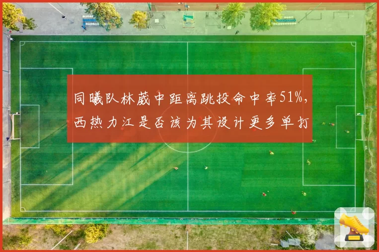 同曦队林葳中距离跳投命中率51%,西热力江是否该为其设计更多单打战术?