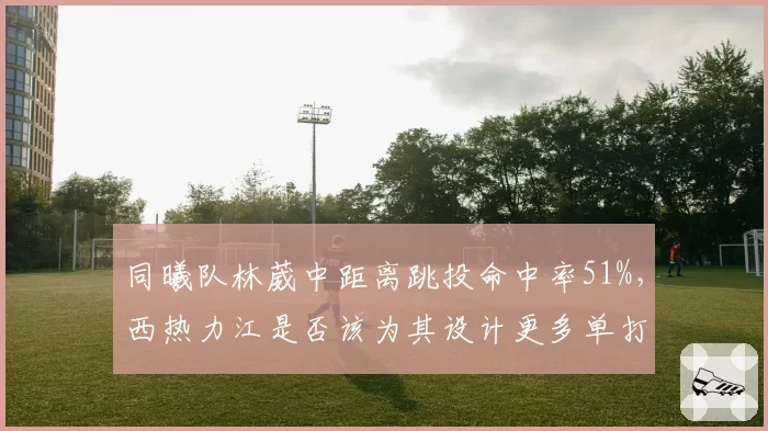 同曦队林葳中距离跳投命中率51%,西热力江是否该为其设计更多单打战术?