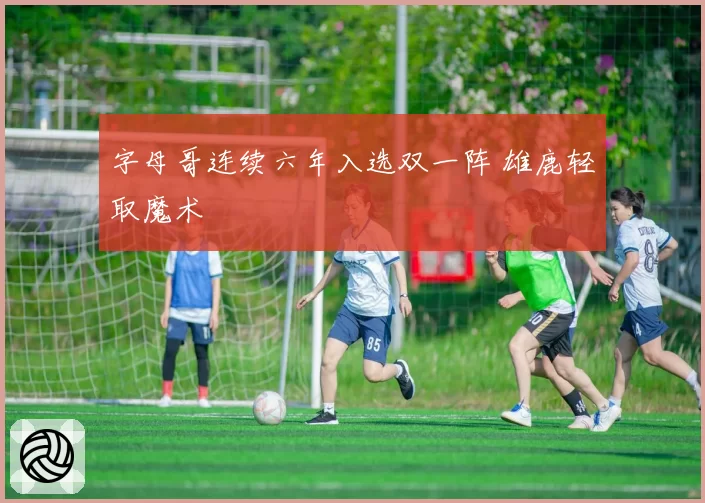 字母哥连续六年入选双一阵 雄鹿轻取魔术