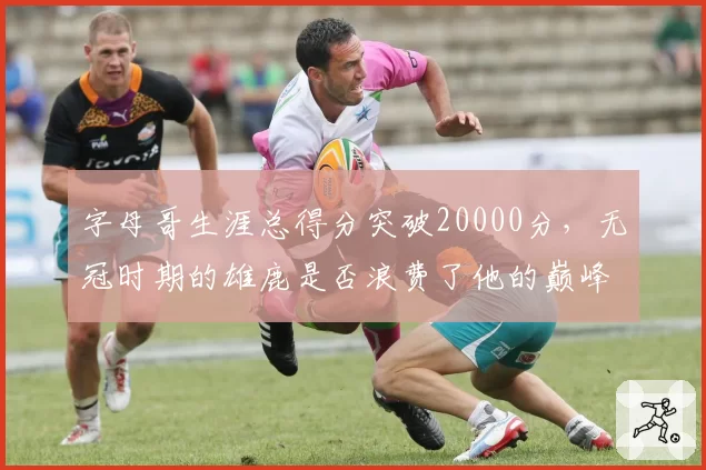 字母哥生涯总得分突破20000分，无冠时期的雄鹿是否浪费了他的巅峰？