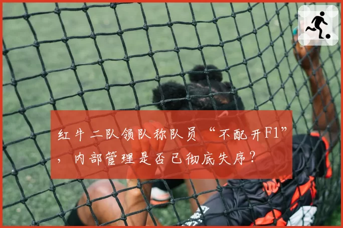 红牛二队领队称队员“不配开F1”,内部管理是否已彻底失序?