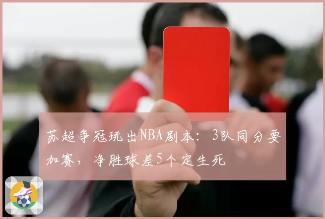 苏超争冠玩出NBA剧本：3队同分要加赛，净胜球差5个定生死