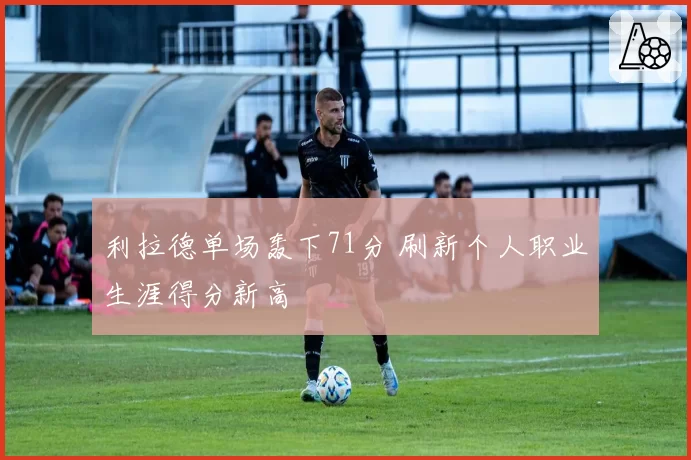 利拉德单场轰下71分 刷新个人职业生涯得分新高